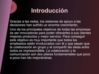 Introducción Gracias a las redes, los sistemas de apoyo a las decisiones han sufrido un enorme crecimiento. Uno de los principales objetivos de todas las empresas es ser innovadoras para poder ofrecerles a sus clientes mejores productos y mejor servicio. Para conseguir este objetivo es muy importante que todos los empleados estén involucrados con él y que sepan que la colaboración en grupo y el compartir las ideas entre todos es imprescindible. La colaboración y la comunicación son dos pilares fundamentales que poco a poco han ido mejorándose. 