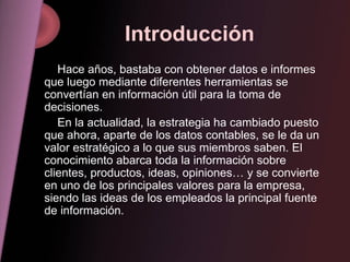 Introducción Hace años, bastaba con obtener datos e informes que luego mediante diferentes herramientas se convertían en información útil para la toma de decisiones. En la actualidad, la estrategia ha cambiado puesto que ahora, aparte de los datos contables, se le da un valor estratégico a lo que sus miembros saben. El conocimiento abarca toda la información sobre clientes, productos, ideas, opiniones… y se convierte en uno de los principales valores para la empresa, siendo las ideas de los empleados la principal fuente de información. 