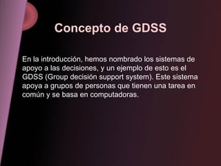 Concepto de GDSS En la introducción, hemos nombrado los sistemas de apoyo a las decisiones, y un ejemplo de esto es el GDSS (Group decisión support system). Este sistema apoya a grupos de personas que tienen una tarea en común y se basa en computadoras. 