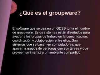 ¿Qué es el groupware? El software que se usa en un GDSS toma el nombre de groupware. Estos sistemas están diseñados para ayudar a los grupos de trabajo en la comunicación, coordinación y colaboración entre ellos. Son sistemas que se basan en computadoras, que apoyan a grupos de personas con sus tareas y que proveen un interfaz a un ambiente compartido. 