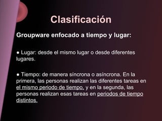 Clasificación Groupware enfocado a tiempo y lugar: ●   Lugar: desde el mismo lugar o desde diferentes lugares. ●   Tiempo: de manera síncrona o asíncrona. En la primera, las personas realizan las diferentes tareas en  el mismo periodo de tiempo,  y en la segunda, las personas realizan esas tareas en  periodos de tiempo distintos.   