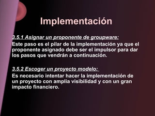 Implementación 3.5.1 Asignar un proponente de groupware: Este paso es el pilar de la implementación ya que el proponente asignado debe ser el impulsor para dar los pasos que vendrán a continuación. 3.5.2 Escoger un proyecto modelo:  Es necesario intentar hacer la implementación de un proyecto con amplia visibilidad y con un gran impacto financiero. 
