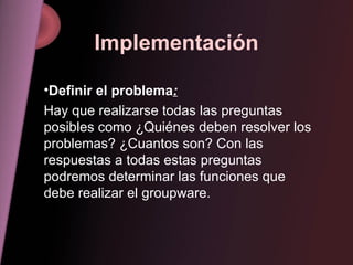 Implementación Definir el problema : Hay que realizarse todas las preguntas posibles como ¿Quiénes deben resolver los problemas? ¿Cuantos son? Con las respuestas a todas estas preguntas podremos determinar las funciones que debe realizar el groupware. 