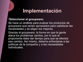 Implementación Seleccionar el groupware : Se hace un análisis para evaluar los productos de groupware que serian apropiados para satisfacer las necesidades y se eligen los mejores. Gracias al groupware, la forma en que la gente ataca los problemas cambia, por lo que el proponente debe dar tiempo para que se efectúe ese cambio. Así mismo, debería enfrentarse a las políticas de la compañía y a las necesidades individuales. 
