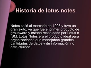 Historia de lotus notes Notes salió al mercado en 1998 y tuvo un gran éxito, ya que fue el primer producto de groupware y estaba respaldado por Lotus e IBM. Lotus Notes era el producto ideal para organizaciones que manejaban grandes cantidades de datos y de información no estructurada.  