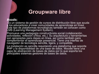 Groupware libre Moodle: Es un sistema de gestión de cursos de distribución libre que ayuda a los educadores a crear comuni...
