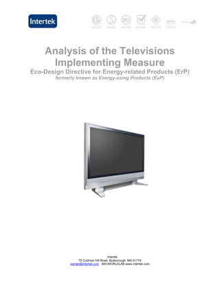 Analysis of the Televisions
     Implementing Measure
Eco-Design Directive for Energy-related Products (ErP)
        formerly known as Energy-using Products (EuP)




                                       Intertek
                    70 Codman Hill Road, Boxborough, MA 01719
              icenter@intertek.com 800-WORLDLAB www.intertek.com
 