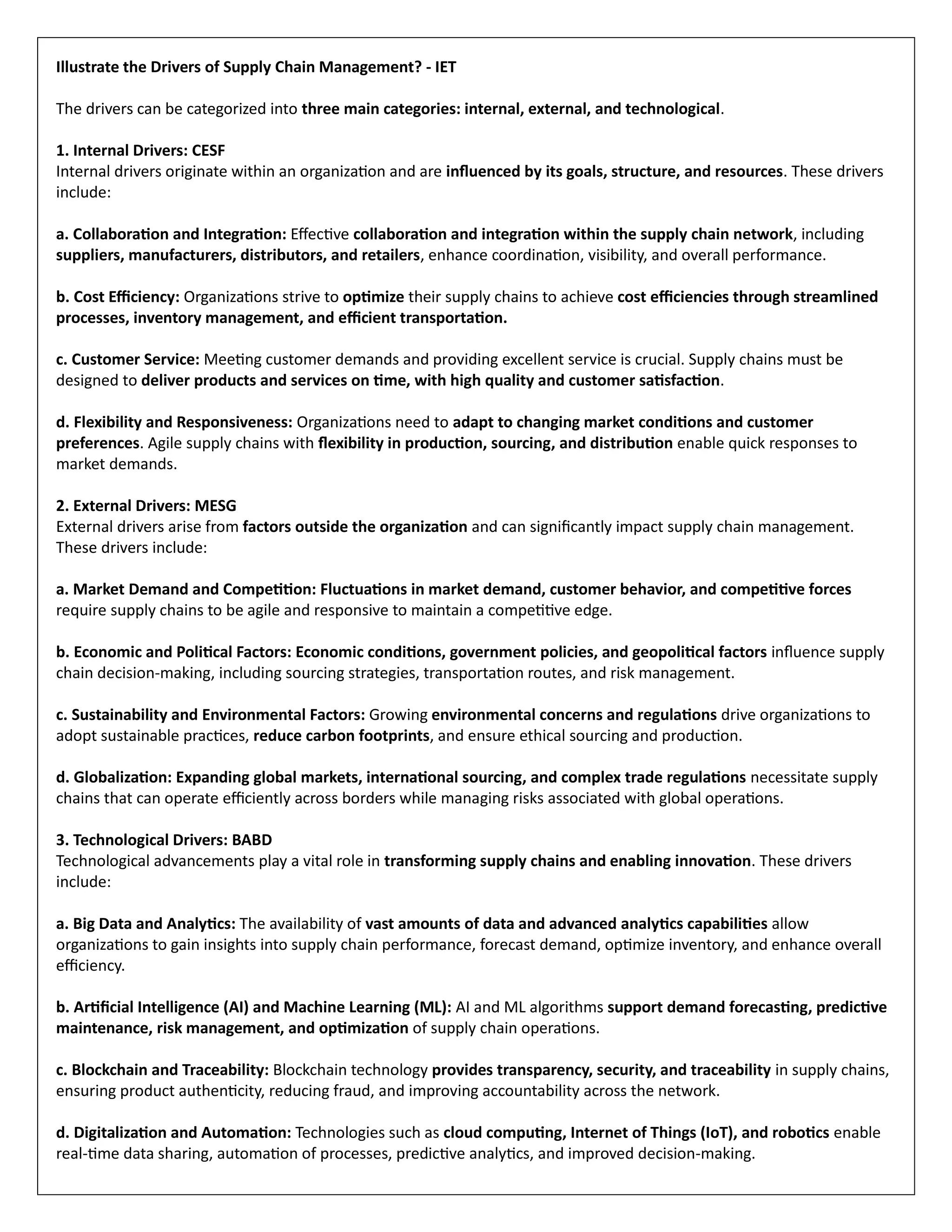 Illustrate the Drivers of Supply Chain Management? - IET
The drivers can be categorized into three main categories: internal, external, and technological.
1. Internal Drivers: CESF
Internal drivers originate within an organization and are influenced by its goals, structure, and resources. These drivers
include:
a. Collaboration and Integration: Effective collaboration and integration within the supply chain network, including
suppliers, manufacturers, distributors, and retailers, enhance coordination, visibility, and overall performance.
b. Cost Efficiency: Organizations strive to optimize their supply chains to achieve cost efficiencies through streamlined
processes, inventory management, and efficient transportation.
c. Customer Service: Meeting customer demands and providing excellent service is crucial. Supply chains must be
designed to deliver products and services on time, with high quality and customer satisfaction.
d. Flexibility and Responsiveness: Organizations need to adapt to changing market conditions and customer
preferences. Agile supply chains with flexibility in production, sourcing, and distribution enable quick responses to
market demands.
2. External Drivers: MESG
External drivers arise from factors outside the organization and can significantly impact supply chain management.
These drivers include:
a. Market Demand and Competition: Fluctuations in market demand, customer behavior, and competitive forces
require supply chains to be agile and responsive to maintain a competitive edge.
b. Economic and Political Factors: Economic conditions, government policies, and geopolitical factors influence supply
chain decision-making, including sourcing strategies, transportation routes, and risk management.
c. Sustainability and Environmental Factors: Growing environmental concerns and regulations drive organizations to
adopt sustainable practices, reduce carbon footprints, and ensure ethical sourcing and production.
d. Globalization: Expanding global markets, international sourcing, and complex trade regulations necessitate supply
chains that can operate efficiently across borders while managing risks associated with global operations.
3. Technological Drivers: BABD
Technological advancements play a vital role in transforming supply chains and enabling innovation. These drivers
include:
a. Big Data and Analytics: The availability of vast amounts of data and advanced analytics capabilities allow
organizations to gain insights into supply chain performance, forecast demand, optimize inventory, and enhance overall
efficiency.
b. Artificial Intelligence (AI) and Machine Learning (ML): AI and ML algorithms support demand forecasting, predictive
maintenance, risk management, and optimization of supply chain operations.
c. Blockchain and Traceability: Blockchain technology provides transparency, security, and traceability in supply chains,
ensuring product authenticity, reducing fraud, and improving accountability across the network.
d. Digitalization and Automation: Technologies such as cloud computing, Internet of Things (IoT), and robotics enable
real-time data sharing, automation of processes, predictive analytics, and improved decision-making.
 