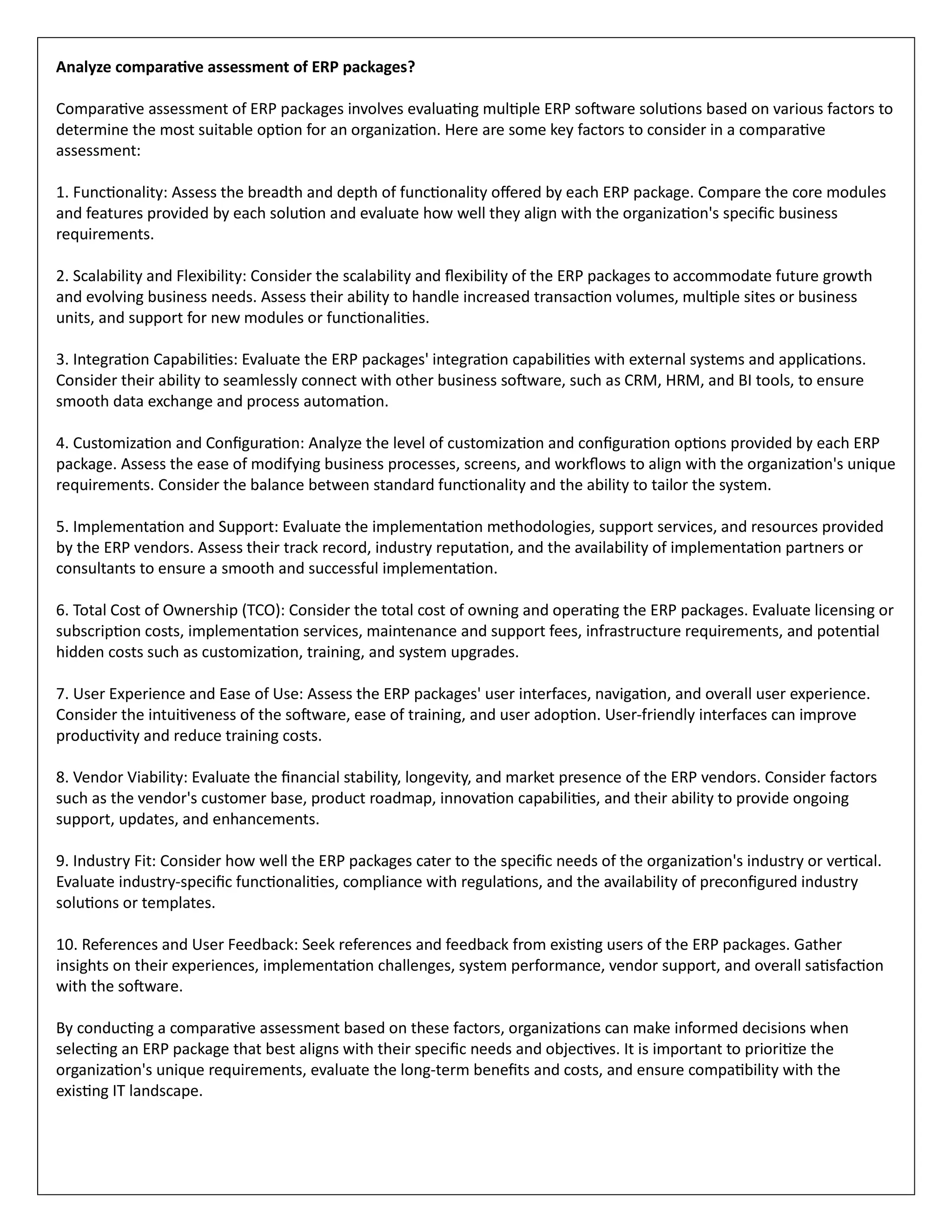 Analyze comparative assessment of ERP packages?
Comparative assessment of ERP packages involves evaluating multiple ERP software solutions based on various factors to
determine the most suitable option for an organization. Here are some key factors to consider in a comparative
assessment:
1. Functionality: Assess the breadth and depth of functionality offered by each ERP package. Compare the core modules
and features provided by each solution and evaluate how well they align with the organization's specific business
requirements.
2. Scalability and Flexibility: Consider the scalability and flexibility of the ERP packages to accommodate future growth
and evolving business needs. Assess their ability to handle increased transaction volumes, multiple sites or business
units, and support for new modules or functionalities.
3. Integration Capabilities: Evaluate the ERP packages' integration capabilities with external systems and applications.
Consider their ability to seamlessly connect with other business software, such as CRM, HRM, and BI tools, to ensure
smooth data exchange and process automation.
4. Customization and Configuration: Analyze the level of customization and configuration options provided by each ERP
package. Assess the ease of modifying business processes, screens, and workflows to align with the organization's unique
requirements. Consider the balance between standard functionality and the ability to tailor the system.
5. Implementation and Support: Evaluate the implementation methodologies, support services, and resources provided
by the ERP vendors. Assess their track record, industry reputation, and the availability of implementation partners or
consultants to ensure a smooth and successful implementation.
6. Total Cost of Ownership (TCO): Consider the total cost of owning and operating the ERP packages. Evaluate licensing or
subscription costs, implementation services, maintenance and support fees, infrastructure requirements, and potential
hidden costs such as customization, training, and system upgrades.
7. User Experience and Ease of Use: Assess the ERP packages' user interfaces, navigation, and overall user experience.
Consider the intuitiveness of the software, ease of training, and user adoption. User-friendly interfaces can improve
productivity and reduce training costs.
8. Vendor Viability: Evaluate the financial stability, longevity, and market presence of the ERP vendors. Consider factors
such as the vendor's customer base, product roadmap, innovation capabilities, and their ability to provide ongoing
support, updates, and enhancements.
9. Industry Fit: Consider how well the ERP packages cater to the specific needs of the organization's industry or vertical.
Evaluate industry-specific functionalities, compliance with regulations, and the availability of preconfigured industry
solutions or templates.
10. References and User Feedback: Seek references and feedback from existing users of the ERP packages. Gather
insights on their experiences, implementation challenges, system performance, vendor support, and overall satisfaction
with the software.
By conducting a comparative assessment based on these factors, organizations can make informed decisions when
selecting an ERP package that best aligns with their specific needs and objectives. It is important to prioritize the
organization's unique requirements, evaluate the long-term benefits and costs, and ensure compatibility with the
existing IT landscape.
 