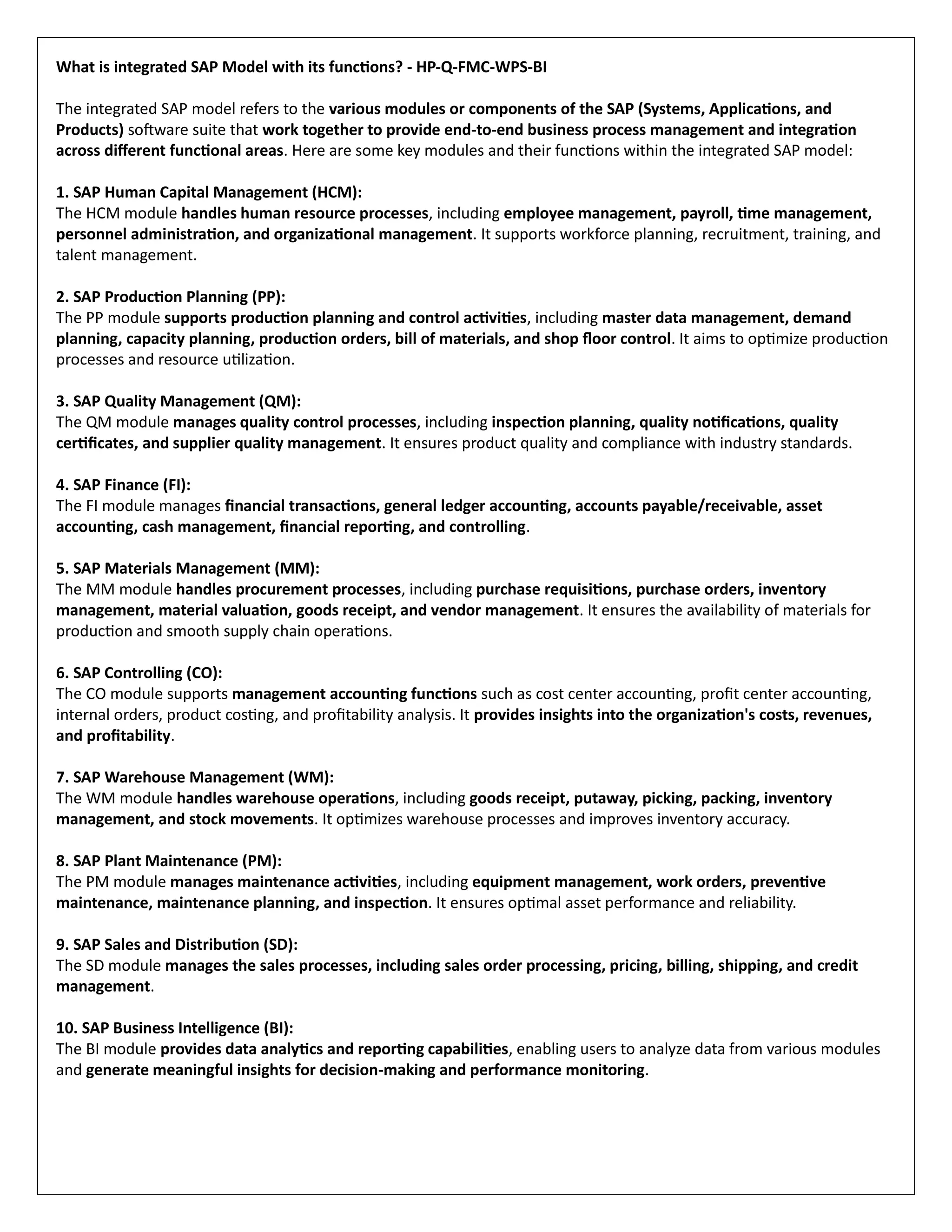 What is integrated SAP Model with its functions? - HP-Q-FMC-WPS-BI
The integrated SAP model refers to the various modules or components of the SAP (Systems, Applications, and
Products) software suite that work together to provide end-to-end business process management and integration
across different functional areas. Here are some key modules and their functions within the integrated SAP model:
1. SAP Human Capital Management (HCM):
The HCM module handles human resource processes, including employee management, payroll, time management,
personnel administration, and organizational management. It supports workforce planning, recruitment, training, and
talent management.
2. SAP Production Planning (PP):
The PP module supports production planning and control activities, including master data management, demand
planning, capacity planning, production orders, bill of materials, and shop floor control. It aims to optimize production
processes and resource utilization.
3. SAP Quality Management (QM):
The QM module manages quality control processes, including inspection planning, quality notifications, quality
certificates, and supplier quality management. It ensures product quality and compliance with industry standards.
4. SAP Finance (FI):
The FI module manages financial transactions, general ledger accounting, accounts payable/receivable, asset
accounting, cash management, financial reporting, and controlling.
5. SAP Materials Management (MM):
The MM module handles procurement processes, including purchase requisitions, purchase orders, inventory
management, material valuation, goods receipt, and vendor management. It ensures the availability of materials for
production and smooth supply chain operations.
6. SAP Controlling (CO):
The CO module supports management accounting functions such as cost center accounting, profit center accounting,
internal orders, product costing, and profitability analysis. It provides insights into the organization's costs, revenues,
and profitability.
7. SAP Warehouse Management (WM):
The WM module handles warehouse operations, including goods receipt, putaway, picking, packing, inventory
management, and stock movements. It optimizes warehouse processes and improves inventory accuracy.
8. SAP Plant Maintenance (PM):
The PM module manages maintenance activities, including equipment management, work orders, preventive
maintenance, maintenance planning, and inspection. It ensures optimal asset performance and reliability.
9. SAP Sales and Distribution (SD):
The SD module manages the sales processes, including sales order processing, pricing, billing, shipping, and credit
management.
10. SAP Business Intelligence (BI):
The BI module provides data analytics and reporting capabilities, enabling users to analyze data from various modules
and generate meaningful insights for decision-making and performance monitoring.
 