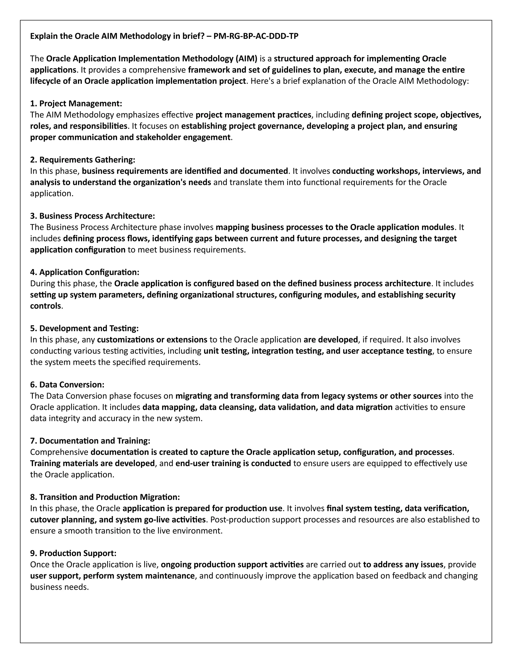 Explain the Oracle AIM Methodology in brief? – PM-RG-BP-AC-DDD-TP
The Oracle Application Implementation Methodology (AIM) is a structured approach for implementing Oracle
applications. It provides a comprehensive framework and set of guidelines to plan, execute, and manage the entire
lifecycle of an Oracle application implementation project. Here's a brief explanation of the Oracle AIM Methodology:
1. Project Management:
The AIM Methodology emphasizes effective project management practices, including defining project scope, objectives,
roles, and responsibilities. It focuses on establishing project governance, developing a project plan, and ensuring
proper communication and stakeholder engagement.
2. Requirements Gathering:
In this phase, business requirements are identified and documented. It involves conducting workshops, interviews, and
analysis to understand the organization's needs and translate them into functional requirements for the Oracle
application.
3. Business Process Architecture:
The Business Process Architecture phase involves mapping business processes to the Oracle application modules. It
includes defining process flows, identifying gaps between current and future processes, and designing the target
application configuration to meet business requirements.
4. Application Configuration:
During this phase, the Oracle application is configured based on the defined business process architecture. It includes
setting up system parameters, defining organizational structures, configuring modules, and establishing security
controls.
5. Development and Testing:
In this phase, any customizations or extensions to the Oracle application are developed, if required. It also involves
conducting various testing activities, including unit testing, integration testing, and user acceptance testing, to ensure
the system meets the specified requirements.
6. Data Conversion:
The Data Conversion phase focuses on migrating and transforming data from legacy systems or other sources into the
Oracle application. It includes data mapping, data cleansing, data validation, and data migration activities to ensure
data integrity and accuracy in the new system.
7. Documentation and Training:
Comprehensive documentation is created to capture the Oracle application setup, configuration, and processes.
Training materials are developed, and end-user training is conducted to ensure users are equipped to effectively use
the Oracle application.
8. Transition and Production Migration:
In this phase, the Oracle application is prepared for production use. It involves final system testing, data verification,
cutover planning, and system go-live activities. Post-production support processes and resources are also established to
ensure a smooth transition to the live environment.
9. Production Support:
Once the Oracle application is live, ongoing production support activities are carried out to address any issues, provide
user support, perform system maintenance, and continuously improve the application based on feedback and changing
business needs.
 
