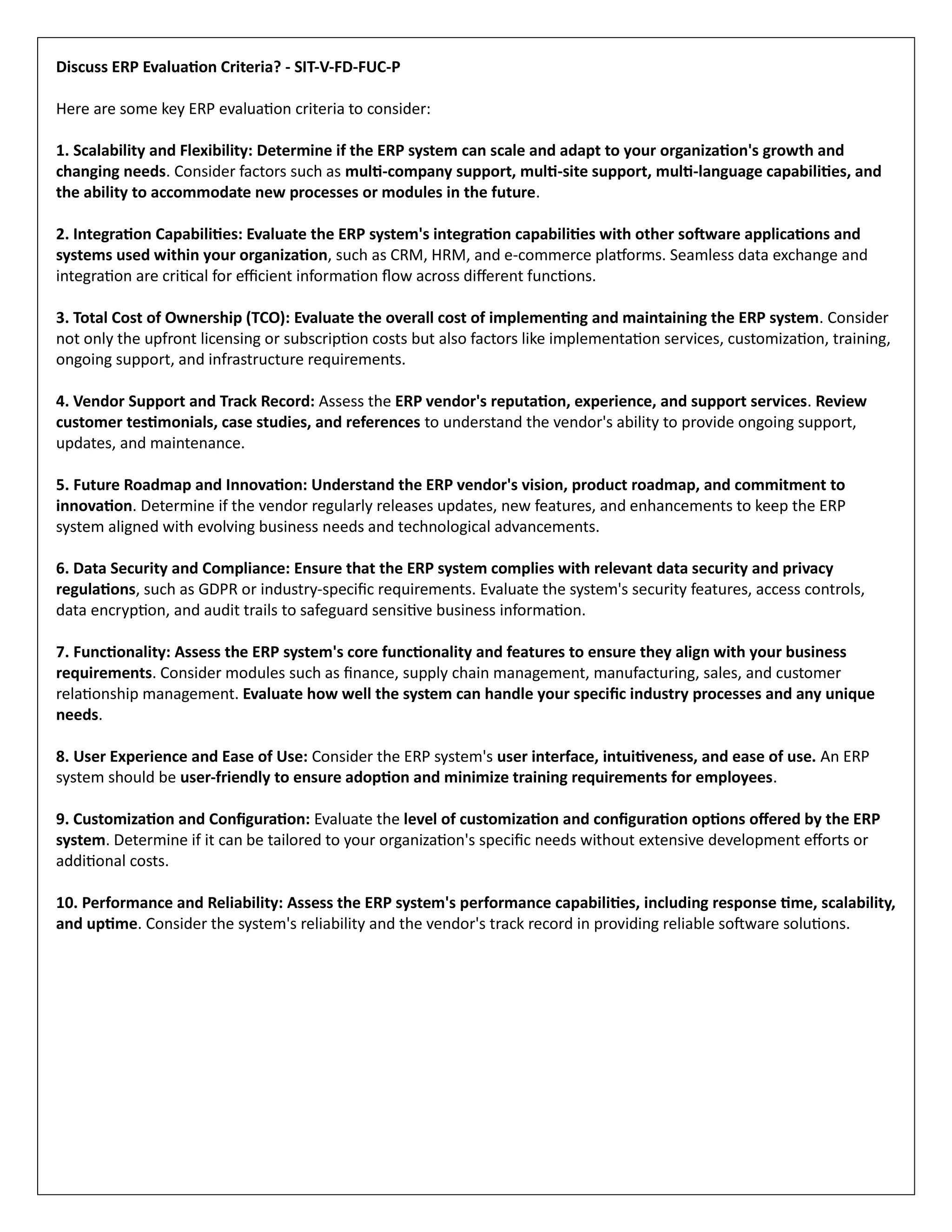 Discuss ERP Evaluation Criteria? - SIT-V-FD-FUC-P
Here are some key ERP evaluation criteria to consider:
1. Scalability and Flexibility: Determine if the ERP system can scale and adapt to your organization's growth and
changing needs. Consider factors such as multi-company support, multi-site support, multi-language capabilities, and
the ability to accommodate new processes or modules in the future.
2. Integration Capabilities: Evaluate the ERP system's integration capabilities with other software applications and
systems used within your organization, such as CRM, HRM, and e-commerce platforms. Seamless data exchange and
integration are critical for efficient information flow across different functions.
3. Total Cost of Ownership (TCO): Evaluate the overall cost of implementing and maintaining the ERP system. Consider
not only the upfront licensing or subscription costs but also factors like implementation services, customization, training,
ongoing support, and infrastructure requirements.
4. Vendor Support and Track Record: Assess the ERP vendor's reputation, experience, and support services. Review
customer testimonials, case studies, and references to understand the vendor's ability to provide ongoing support,
updates, and maintenance.
5. Future Roadmap and Innovation: Understand the ERP vendor's vision, product roadmap, and commitment to
innovation. Determine if the vendor regularly releases updates, new features, and enhancements to keep the ERP
system aligned with evolving business needs and technological advancements.
6. Data Security and Compliance: Ensure that the ERP system complies with relevant data security and privacy
regulations, such as GDPR or industry-specific requirements. Evaluate the system's security features, access controls,
data encryption, and audit trails to safeguard sensitive business information.
7. Functionality: Assess the ERP system's core functionality and features to ensure they align with your business
requirements. Consider modules such as finance, supply chain management, manufacturing, sales, and customer
relationship management. Evaluate how well the system can handle your specific industry processes and any unique
needs.
8. User Experience and Ease of Use: Consider the ERP system's user interface, intuitiveness, and ease of use. An ERP
system should be user-friendly to ensure adoption and minimize training requirements for employees.
9. Customization and Configuration: Evaluate the level of customization and configuration options offered by the ERP
system. Determine if it can be tailored to your organization's specific needs without extensive development efforts or
additional costs.
10. Performance and Reliability: Assess the ERP system's performance capabilities, including response time, scalability,
and uptime. Consider the system's reliability and the vendor's track record in providing reliable software solutions.
 