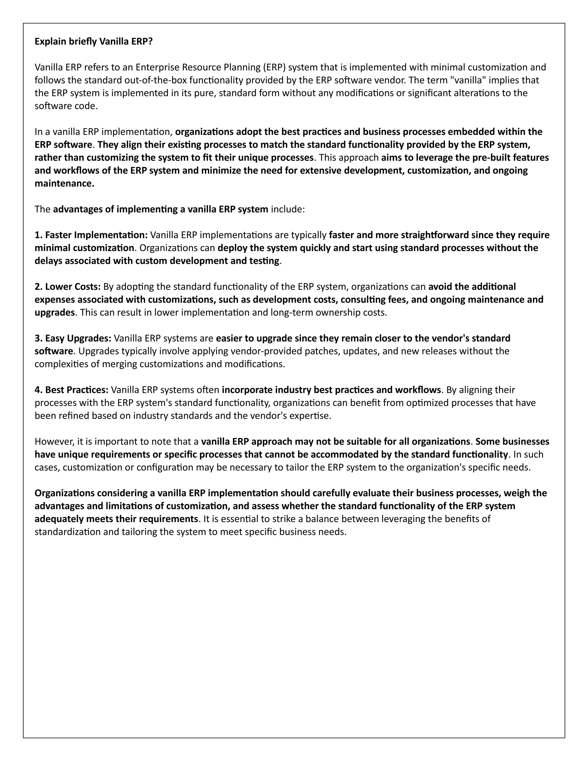 Explain briefly Vanilla ERP?
Vanilla ERP refers to an Enterprise Resource Planning (ERP) system that is implemented with minimal customization and
follows the standard out-of-the-box functionality provided by the ERP software vendor. The term "vanilla" implies that
the ERP system is implemented in its pure, standard form without any modifications or significant alterations to the
software code.
In a vanilla ERP implementation, organizations adopt the best practices and business processes embedded within the
ERP software. They align their existing processes to match the standard functionality provided by the ERP system,
rather than customizing the system to fit their unique processes. This approach aims to leverage the pre-built features
and workflows of the ERP system and minimize the need for extensive development, customization, and ongoing
maintenance.
The advantages of implementing a vanilla ERP system include:
1. Faster Implementation: Vanilla ERP implementations are typically faster and more straightforward since they require
minimal customization. Organizations can deploy the system quickly and start using standard processes without the
delays associated with custom development and testing.
2. Lower Costs: By adopting the standard functionality of the ERP system, organizations can avoid the additional
expenses associated with customizations, such as development costs, consulting fees, and ongoing maintenance and
upgrades. This can result in lower implementation and long-term ownership costs.
3. Easy Upgrades: Vanilla ERP systems are easier to upgrade since they remain closer to the vendor's standard
software. Upgrades typically involve applying vendor-provided patches, updates, and new releases without the
complexities of merging customizations and modifications.
4. Best Practices: Vanilla ERP systems often incorporate industry best practices and workflows. By aligning their
processes with the ERP system's standard functionality, organizations can benefit from optimized processes that have
been refined based on industry standards and the vendor's expertise.
However, it is important to note that a vanilla ERP approach may not be suitable for all organizations. Some businesses
have unique requirements or specific processes that cannot be accommodated by the standard functionality. In such
cases, customization or configuration may be necessary to tailor the ERP system to the organization's specific needs.
Organizations considering a vanilla ERP implementation should carefully evaluate their business processes, weigh the
advantages and limitations of customization, and assess whether the standard functionality of the ERP system
adequately meets their requirements. It is essential to strike a balance between leveraging the benefits of
standardization and tailoring the system to meet specific business needs.
 