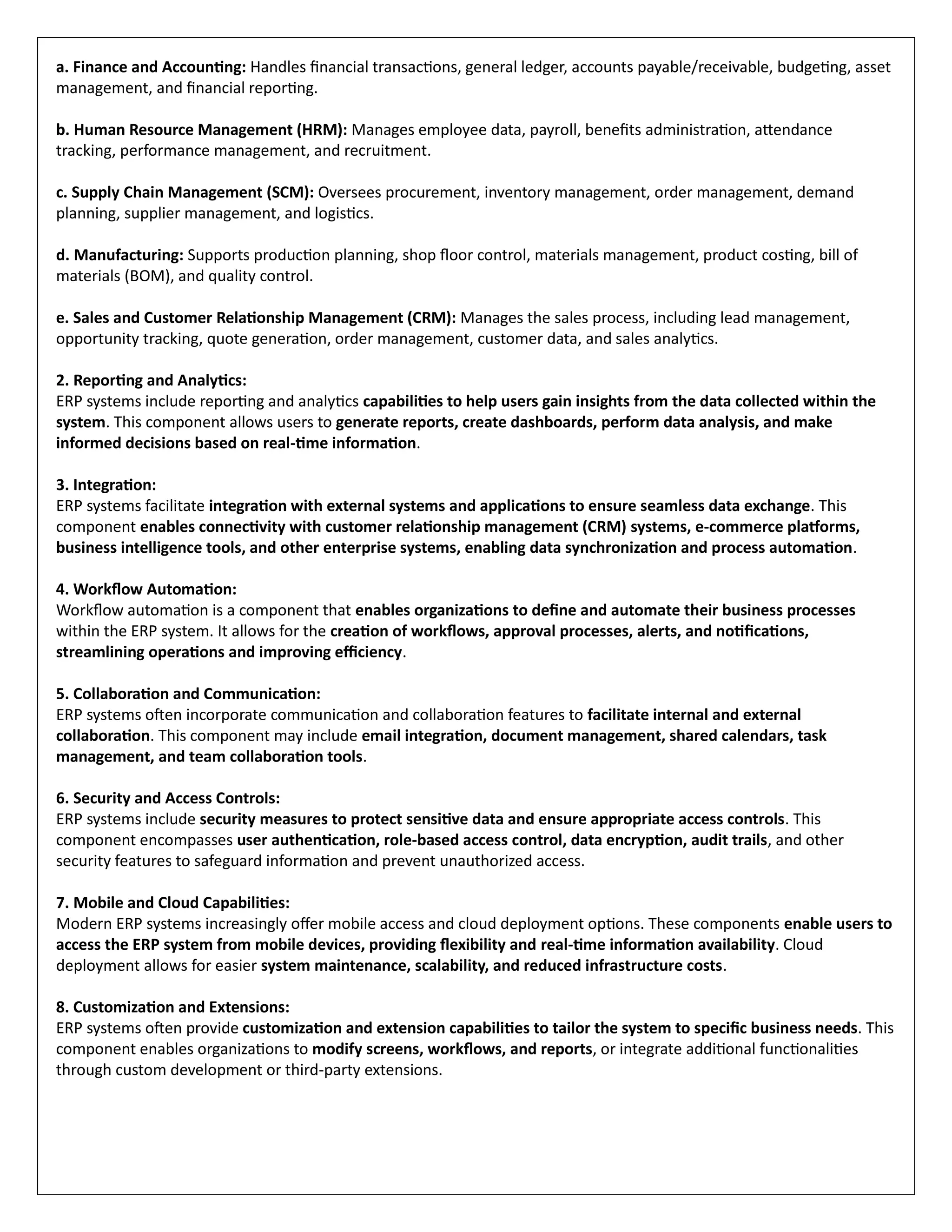 a. Finance and Accounting: Handles financial transactions, general ledger, accounts payable/receivable, budgeting, asset
management, and financial reporting.
b. Human Resource Management (HRM): Manages employee data, payroll, benefits administration, attendance
tracking, performance management, and recruitment.
c. Supply Chain Management (SCM): Oversees procurement, inventory management, order management, demand
planning, supplier management, and logistics.
d. Manufacturing: Supports production planning, shop floor control, materials management, product costing, bill of
materials (BOM), and quality control.
e. Sales and Customer Relationship Management (CRM): Manages the sales process, including lead management,
opportunity tracking, quote generation, order management, customer data, and sales analytics.
2. Reporting and Analytics:
ERP systems include reporting and analytics capabilities to help users gain insights from the data collected within the
system. This component allows users to generate reports, create dashboards, perform data analysis, and make
informed decisions based on real-time information.
3. Integration:
ERP systems facilitate integration with external systems and applications to ensure seamless data exchange. This
component enables connectivity with customer relationship management (CRM) systems, e-commerce platforms,
business intelligence tools, and other enterprise systems, enabling data synchronization and process automation.
4. Workflow Automation:
Workflow automation is a component that enables organizations to define and automate their business processes
within the ERP system. It allows for the creation of workflows, approval processes, alerts, and notifications,
streamlining operations and improving efficiency.
5. Collaboration and Communication:
ERP systems often incorporate communication and collaboration features to facilitate internal and external
collaboration. This component may include email integration, document management, shared calendars, task
management, and team collaboration tools.
6. Security and Access Controls:
ERP systems include security measures to protect sensitive data and ensure appropriate access controls. This
component encompasses user authentication, role-based access control, data encryption, audit trails, and other
security features to safeguard information and prevent unauthorized access.
7. Mobile and Cloud Capabilities:
Modern ERP systems increasingly offer mobile access and cloud deployment options. These components enable users to
access the ERP system from mobile devices, providing flexibility and real-time information availability. Cloud
deployment allows for easier system maintenance, scalability, and reduced infrastructure costs.
8. Customization and Extensions:
ERP systems often provide customization and extension capabilities to tailor the system to specific business needs. This
component enables organizations to modify screens, workflows, and reports, or integrate additional functionalities
through custom development or third-party extensions.
 