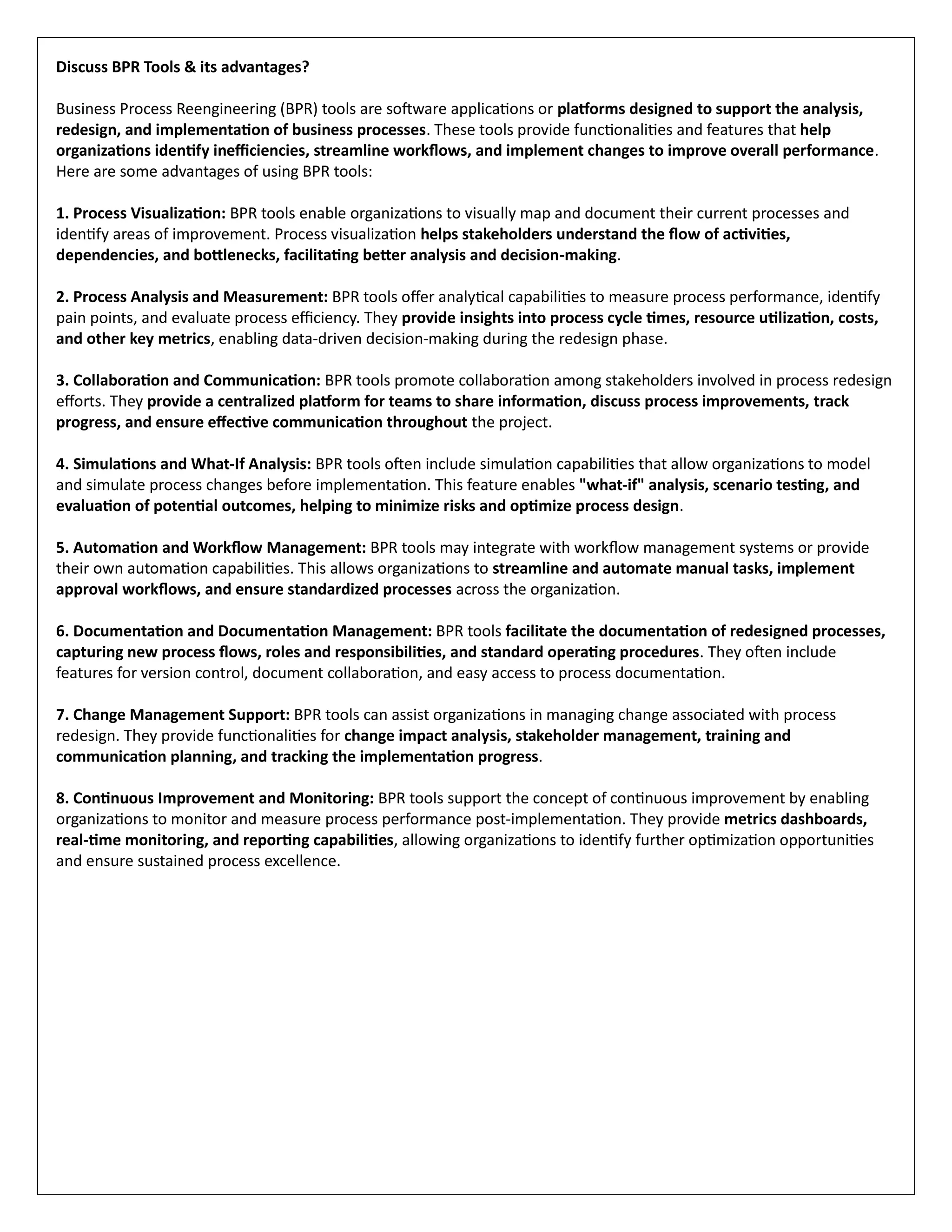Discuss BPR Tools & its advantages?
Business Process Reengineering (BPR) tools are software applications or platforms designed to support the analysis,
redesign, and implementation of business processes. These tools provide functionalities and features that help
organizations identify inefficiencies, streamline workflows, and implement changes to improve overall performance.
Here are some advantages of using BPR tools:
1. Process Visualization: BPR tools enable organizations to visually map and document their current processes and
identify areas of improvement. Process visualization helps stakeholders understand the flow of activities,
dependencies, and bottlenecks, facilitating better analysis and decision-making.
2. Process Analysis and Measurement: BPR tools offer analytical capabilities to measure process performance, identify
pain points, and evaluate process efficiency. They provide insights into process cycle times, resource utilization, costs,
and other key metrics, enabling data-driven decision-making during the redesign phase.
3. Collaboration and Communication: BPR tools promote collaboration among stakeholders involved in process redesign
efforts. They provide a centralized platform for teams to share information, discuss process improvements, track
progress, and ensure effective communication throughout the project.
4. Simulations and What-If Analysis: BPR tools often include simulation capabilities that allow organizations to model
and simulate process changes before implementation. This feature enables "what-if" analysis, scenario testing, and
evaluation of potential outcomes, helping to minimize risks and optimize process design.
5. Automation and Workflow Management: BPR tools may integrate with workflow management systems or provide
their own automation capabilities. This allows organizations to streamline and automate manual tasks, implement
approval workflows, and ensure standardized processes across the organization.
6. Documentation and Documentation Management: BPR tools facilitate the documentation of redesigned processes,
capturing new process flows, roles and responsibilities, and standard operating procedures. They often include
features for version control, document collaboration, and easy access to process documentation.
7. Change Management Support: BPR tools can assist organizations in managing change associated with process
redesign. They provide functionalities for change impact analysis, stakeholder management, training and
communication planning, and tracking the implementation progress.
8. Continuous Improvement and Monitoring: BPR tools support the concept of continuous improvement by enabling
organizations to monitor and measure process performance post-implementation. They provide metrics dashboards,
real-time monitoring, and reporting capabilities, allowing organizations to identify further optimization opportunities
and ensure sustained process excellence.
 