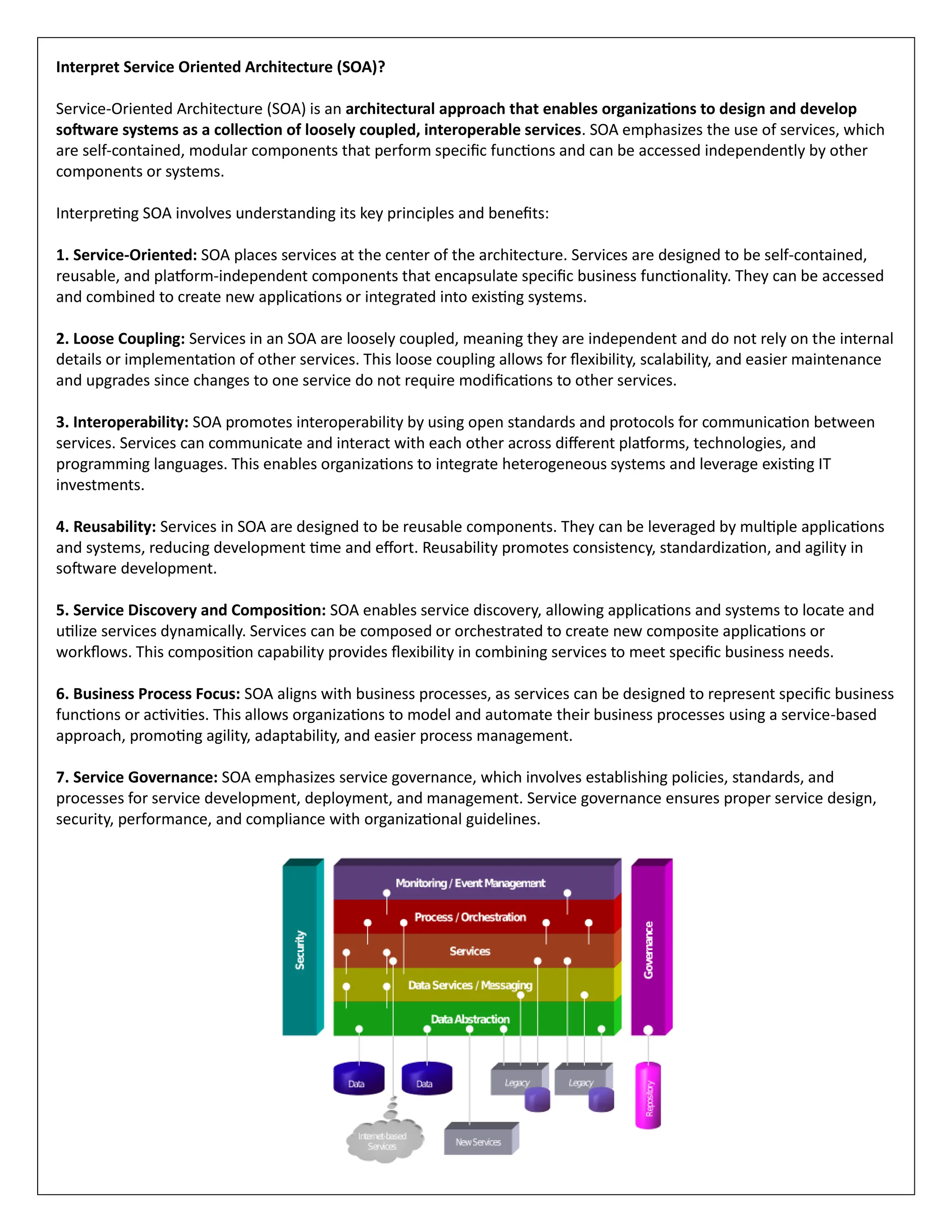 Interpret Service Oriented Architecture (SOA)?
Service-Oriented Architecture (SOA) is an architectural approach that enables organizations to design and develop
software systems as a collection of loosely coupled, interoperable services. SOA emphasizes the use of services, which
are self-contained, modular components that perform specific functions and can be accessed independently by other
components or systems.
Interpreting SOA involves understanding its key principles and benefits:
1. Service-Oriented: SOA places services at the center of the architecture. Services are designed to be self-contained,
reusable, and platform-independent components that encapsulate specific business functionality. They can be accessed
and combined to create new applications or integrated into existing systems.
2. Loose Coupling: Services in an SOA are loosely coupled, meaning they are independent and do not rely on the internal
details or implementation of other services. This loose coupling allows for flexibility, scalability, and easier maintenance
and upgrades since changes to one service do not require modifications to other services.
3. Interoperability: SOA promotes interoperability by using open standards and protocols for communication between
services. Services can communicate and interact with each other across different platforms, technologies, and
programming languages. This enables organizations to integrate heterogeneous systems and leverage existing IT
investments.
4. Reusability: Services in SOA are designed to be reusable components. They can be leveraged by multiple applications
and systems, reducing development time and effort. Reusability promotes consistency, standardization, and agility in
software development.
5. Service Discovery and Composition: SOA enables service discovery, allowing applications and systems to locate and
utilize services dynamically. Services can be composed or orchestrated to create new composite applications or
workflows. This composition capability provides flexibility in combining services to meet specific business needs.
6. Business Process Focus: SOA aligns with business processes, as services can be designed to represent specific business
functions or activities. This allows organizations to model and automate their business processes using a service-based
approach, promoting agility, adaptability, and easier process management.
7. Service Governance: SOA emphasizes service governance, which involves establishing policies, standards, and
processes for service development, deployment, and management. Service governance ensures proper service design,
security, performance, and compliance with organizational guidelines.
 