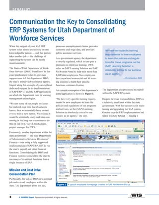 strategy


Communication the Key to Consolidating
ERP Systems for Utah Department of
Workforce Services
When the support of your SAP ERP                          processes unemployment claims, provides
system relies almost exclusively on one                   economic and wage data, and provides            We	have	very	specific	training	
knowledgeable person — and that person                    public assistance services.
                                                                                                          requirements	for	new	employees	
takes another job — the challenge of
                                                          As a government agency, the department          to	learn	the	policies	and	regula-
supporting the system can be nearly
                                                          is strictly regulated, which in turn puts a     tions	for	these	programs,	so	the	
insurmountable.
                                                          premium on employee training. DWS
                                                                                                          (SAP)	Learning	Solution	is	
The State of Utah Department of Work-                     relies on SAP Learning Solution and SAP
                                                                                                          absolutely	critical	to	our	success	
force Services (DWS) found itself in that                 NetWeaver Portal to help train more than
exact predicament when its one-man                        2,000 state employees. New employees            as	an	agency.	
support team left the department. DWS,                    have anywhere between 60 and 80 train-                             — Chris Gordon, DWS
the state’s primary job assistance agency,                ing sessions to learn their specific
limped along for a couple of years without                functions, estimates Gordon.
dedicated support for its implementation
                                                          An example screenprint of the department’s    The department also processes its payroll
of SAP ERP 4.7 and the SAP applications
                                                          portal application is shown in Figure 1.      within the SAP ERP system.
on which the department runs its learning
management technologies.                                  “We have very specific training require-      Despite its broad responsibilities, DWS is
                                                          ments for new employees to learn the          a relatively small unit within the state
“We sent some of our people to classes
                                                          policies and regulations of our programs      government. With few resources for main-
but realized over time that if someone
                                                          and services, so the (SAP) Learning           taining and upgrading the SAP system,
leaves, then we essentially have to start
                                                          Solution is absolutely critical to our        Gordon says the ERP implementation had
over to train a new person. We realized it
                                                          success as an agency,” she says.              fallen woefully behind — making it
would be extremely costly and time-con-
suming in the long run to continue to do
this on our own,” says Chris Gordon,
project manager for DWS.

Fortunately, another department within the
state government — the state Department
of Administrative Services, Division of
Finance— was using a fully supported
implementation of SAP ERP 2004 to run
the state’s payroll and other financial
functions. Consolidating the DWS and
Finance systems would allow the state to
run many of its critical functions from a
single instance of SAP.


Mission and Cost Drive
Consolidation Plan
Put broadly, the task of DWS is to connect
job seekers and employers within the
                                                            Figure 1 A	typical	employee	homepage	created	in	SAP	NetWeaver	Portal
state. The department posts job ads,



	       © 2008 ERP Expert		Reproduction	prohibited.	All	rights	reserved.		
 