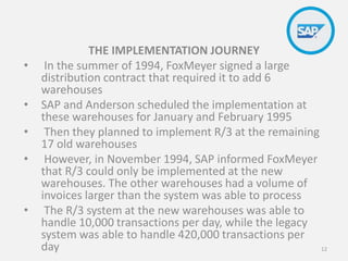 THE IMPLEMENTATION JOURNEY
• In the summer of 1994, FoxMeyer signed a large
distribution contract that required it to add 6
warehouses
• SAP and Anderson scheduled the implementation at
these warehouses for January and February 1995
• Then they planned to implement R/3 at the remaining
17 old warehouses
• However, in November 1994, SAP informed FoxMeyer
that R/3 could only be implemented at the new
warehouses. The other warehouses had a volume of
invoices larger than the system was able to process
• The R/3 system at the new warehouses was able to
handle 10,000 transactions per day, while the legacy
system was able to handle 420,000 transactions per
day 12
 