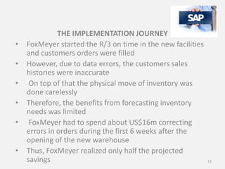 THE IMPLEMENTATION JOURNEY
• FoxMeyer started the R/3 on time in the new facilities
and customers orders were filled
• However, due to data errors, the customers sales
histories were inaccurate
• On top of that the physical move of inventory was
done carelessly
• Therefore, the benefits from forecasting inventory
needs was limited
• FoxMeyer had to spend about US$16m correcting
errors in orders during the first 6 weeks after the
opening of the new warehouse
• Thus, FoxMeyer realized only half the projected
savings 13
 