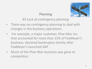 Planning
#3 Lack of contingency planning
• There was no contingency planning to deal with
changes in the business operations
• For example, a major customer, Phar-Mor Inc.
that accounted for more than 15% of FoxMeyer’s
business, declared bankruptcy shortly after
FoxMeyer’s launched SAP.
• Much of the Phar-Mor business was gone to
competitors
19
 