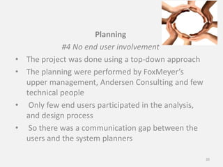Planning
#4 No end user involvement
• The project was done using a top-down approach
• The planning were performed by FoxMeyer’s
upper management, Andersen Consulting and few
technical people
• Only few end users participated in the analysis,
and design process
• So there was a communication gap between the
users and the system planners
20
 