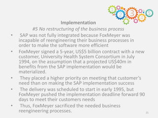 Implementation
#5 No restructuring of the business process
• SAP was not fully integrated because FoxMeyer was
incapable of reengineering their business processes in
order to make the software more efficient
• FoxMeyer signed a 5-year, US$5 billion contract with a new
customer, University Health System Consortium in July
1994, on the assumption that a projected US$40m in
benefits from the SAP implementation would be
materialized.
• They placed a higher priority on meeting that customer’s
need than on making the SAP implementation success
• The delivery was scheduled to start in early 1995, but
FoxMeyer pushed the implementation deadline forward 90
days to meet their customers needs
• Thus, FoxMeyer sacrificed the needed business
reengineering processes. 21
 