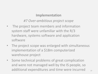 Implementation
#7 Over-ambitious project scope
• The project team members and information
system staff were unfamiliar with the R/3
hardware, systems software and application
software
• The project scope was enlarged with simultaneous
implementation of a $18m computerized
warehouse project
• Some technical problems of great complication
and were not managed well by the IS people, so
additional expenditures and time were incurred 23
 
