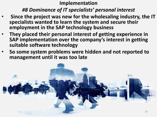 Implementation
#8 Dominance of IT specialists’ personal interest
• Since the project was new for the wholesaling industry, the IT
specialists wanted to learn the system and secure their
employment in the SAP technology business
• They placed their personal interest of getting experience in
SAP implementation over the company’s interest in getting
suitable software technology
• So some system problems were hidden and not reported to
management until it was too late
24
 