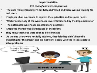 Implementation
#10 Lack of end-user cooperation
• The user requirements were not fully addressed and there was no training for
end users
• Employees had no chance to express their priorities and business needs
• Workers especially at the warehouses were threatened by the implementation
• The automated warehouse created many problems
• Employee morale was low because of the layoffs
• They knew their jobs were soon to be eliminated
• As the end users were not fully involved, they felt they didn’t have the
ownership for the project and did not work closely with the IT specialists to
solve problems
26
 