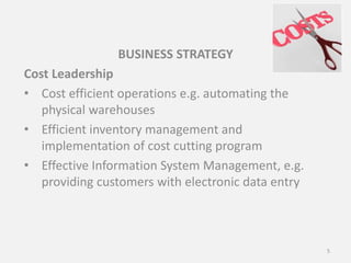 BUSINESS STRATEGY
Cost Leadership
• Cost efficient operations e.g. automating the
physical warehouses
• Efficient inventory management and
implementation of cost cutting program
• Effective Information System Management, e.g.
providing customers with electronic data entry
5
 