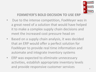 FOXMEYER’S BOLD DECISION TO USE ERP
• Due to the intense competition, FoxMeyer was in
a great need of a solution that would have helped
it to make a complex supply chain decisions and
meet the increased cost pressure head on
• Based on a supply chain analysis, it was decided
that an ERP would offer a perfect solution for
FoxMeyer to provide real time information and
automate and integrate inventory systems
• ERP was expected to eliminate unnecessary
activities, establish appropriate inventory levels
and provide responsive customer services 8
 