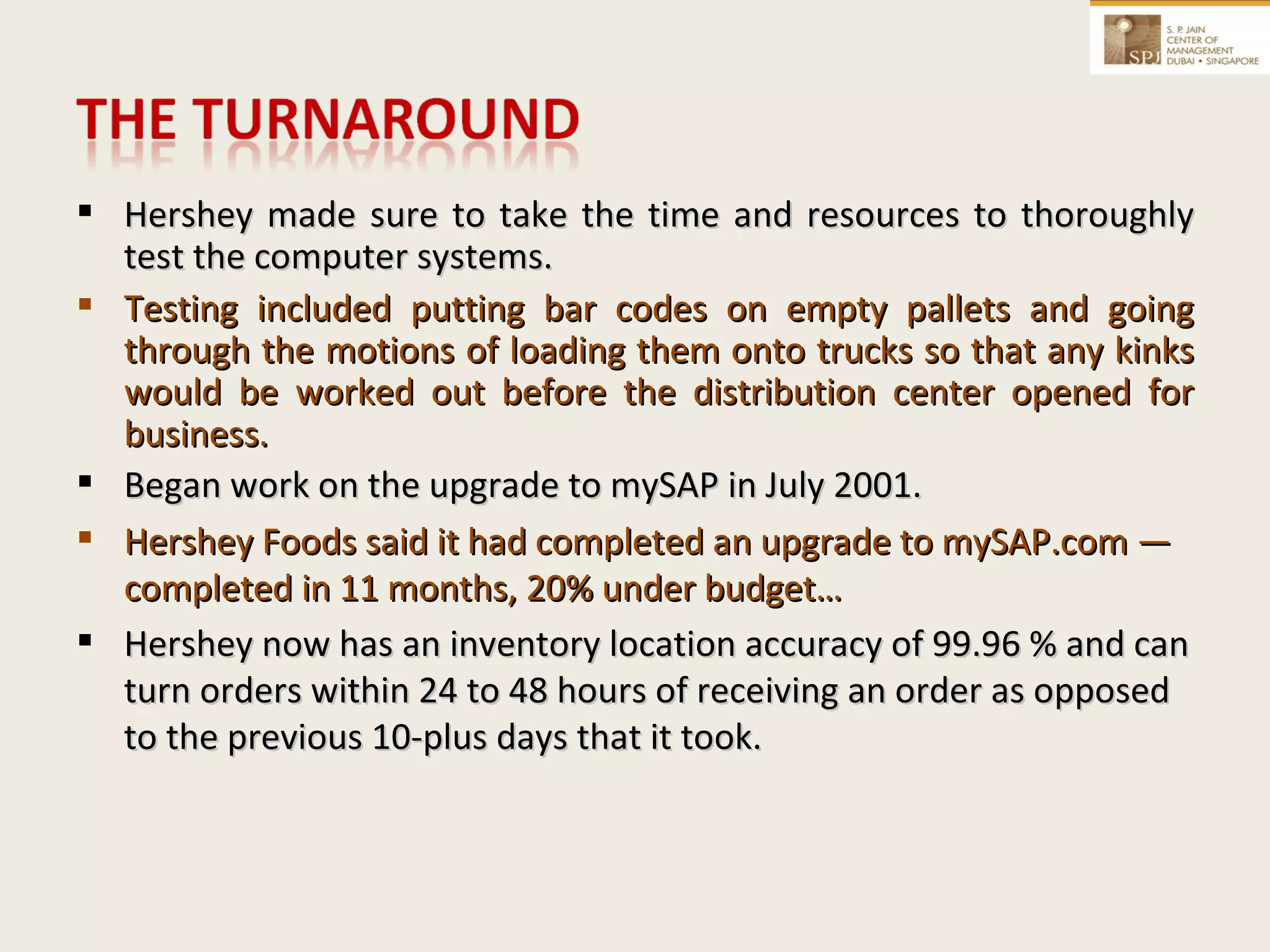 Hershey made sure to take the time and resources to thoroughly test the computer systems.  Testing included putting bar codes on empty pallets and going through the motions of loading them onto trucks so that any kinks would be worked out before the distribution center opened for business. Began work on the upgrade to mySAP in July 2001. Hershey Foods said it had completed an upgrade to mySAP.com — completed in 11 months, 20% under budget…  Hershey now has an inventory location accuracy of 99.96 % and can turn orders within 24 to 48 hours of receiving an order as opposed to the previous 10-plus days that it took. 