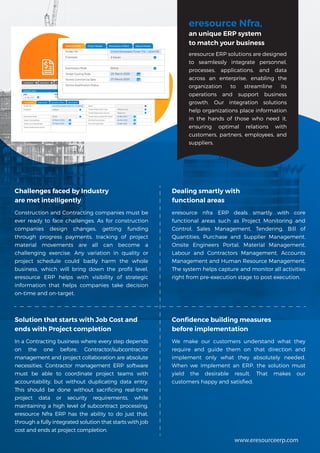 eresource Nfra,
an unique ERP system
to match your business
eresource ERP solutions are designed
to seamlessly integrate personnel,
processes, applications, and data
across an enterprise, enabling the
organization to streamline its
operations and support business
growth. Our integration solutions
help organizations place information
in the hands of those who need it,
ensuring optimal relations with
customers, partners, employees, and
suppliers.
Challenges faced by Industry
are met intelligently
Construction and Contracting companies must be
ever ready to face challenges. As for construction
companies design changes, getting funding
through progress payments, tracking of project
material movements are all can become a
challenging exercise. Any variation in quality or
project schedule could badly harm the whole
business, which will bring down the profit level.
eresource ERP helps with visibility of strategic
information that helps companies take decision
on-time and on-target.
Dealing smartly with
functional areas
eresource nfra ERP deals smartly with core
functional areas such as Project Monitoring and
Control, Sales Management, Tendering, Bill of
Quantities, Purchase and Supplier Management,
Onsite Engineers Portal, Material Management,
Labour and Contractors Management, Accounts
Management and Human Resource Management.
The system helps capture and monitor all activities
right from pre-execution stage to post execution.
Confidence building measures
before implementation
We make our customers understand what they
require and guide them on that direction and
implement only what they absolutely needed.
When we implement an ERP, the solution must
yield the desirable result. That makes our
customers happy and satisfied.
Solution that starts with Job Cost and
ends with Project completion
In a Contracting business where every step depends
on the one before, Contractor/subcontractor
management and project collaboration are absolute
necessities. Contractor management ERP software
must be able to coordinate project teams with
accountability, but without duplicating data entry.
This should be done without sacrificing real-time
project data or security requirements, while
maintaining a high level of subcontract processing.
eresource Nfra ERP has the ability to do just that,
through a fully integrated solution that starts with job
cost and ends at project completion.
www.eresourceerp.com
 