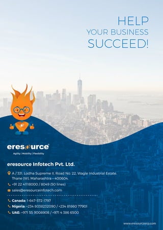 www.eresourceerp.com
Agility | Mobility | Flexibility
eresource Infotech Pvt. Ltd.
A / 331, Lodha Supreme II, Road No. 22, Wagle Industrial Estate,
Thane (W), Maharashtra – 400604,
+91 22 41118000 / 8049 (50 lines)
sales@eresourceinfotech.com
Canada: 1-647-572-1797
UAE: +971 55 9008908 / +971 4 386 6500
Nigeria: +234 8038232090 / +234 81860 77901
HELP
YOUR BUSINESS
SUCCEED!
 