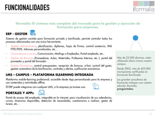 12
ERP - GESTOR
Sistema de gestión asistida para formación privada y bonificada, permite controlar todos los
procesos relacionados con una única herramienta:
• Gestión Administrativa, planificación, diplomas, hojas de firmas, control asistencia, XML
FTFE/FEFE, Informes personalizados, etc…
• Convocatorias a cursos, Comunicación, Mailings a Empleados, Portal empleado, etc..
• Gestión de Recursos (Proveedores, Aulas, Materiales, Profesores Internos, etc..), portal del
proveedor y portal del formador.
• Gestión Económica, control presupuestos, recepción de facturas, e-fact, control del gasto,
gestión automática de la bonificación, controles y alertas; justificación económica.
LMS – CAMPUS – PLATAFORMA ELEARNING INTEGRADA
Plataforma mobile-learning profesional, accesible desde App personalizada para la empresa y
con contenidos y actividades offline.
El ERP puede integrarse con cualquier LMS, si la empresa ya tuviese una.
PORTALES Y APPs
Portal de acceso del empleado, integrable en la intranet, para visualización de sus calendarios,
cursos, itinerarios disponibles, detección de necesidades, cuestionarios a realizar, gestor de
tareas, etc…
Iformalia: El sistema más completo del mercado para la gestión y ejecución de
formación para empresas.
Más de 25.000 alumnos, están
utilizando ahora mismo nuestro
campus.
Desde 2005, más de 605.000
inscripciones certificadas en
formación Bonificada.
Las grandes consultoras de
formación trabajan con nuestra
solución iformalia,
pregúntelas.
FUNCIONALIDADES
ERP Gestión Formación Grandes Empresas
 