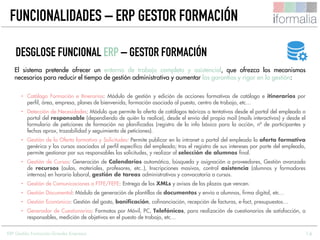 14
El sistema pretende ofrecer un entorno de trabajo completo y asistencial, que ofrezca los mecanismos
necesarios para reducir el tiempo de gestión administrativa y aumentar las garantías y rigor en la gestión:
• Catálogo Formación e Itinerarios: Módulo de gestión y edición de acciones formativas de catálogo e itinerarios por
perfil, área, empresa, planes de bienvenida, formación asociada al puesto, centro de trabajo, etc…
• Detección de Necesidades: Módulo que permite la oferta de catálogos teóricos o tentativos desde el portal del empleado o
portal del responsable (dependiendo de quién la realice), desde el envío del propio mail (mails interactivos) y desde el
formulario de peticiones de formación no planificadas (registro de la info básica para la acción, nº de participantes y
fechas aprox, trazabilidad y seguimiento de peticiones).
• Gestión de la Oferta formativa y Solicitudes: Permite publicar en la intranet o portal del empleado la oferta formativa
genérica y los cursos asociados al perfil específico del empleado; tras el registro de sus intereses por parte del empleado,
permite gestionar por sus responsables las solicitudes, y realizar al selección de alumnos final.
• Gestión de Cursos: Generación de Calendarios automática, búsqueda y asignación a proveedores, Gestión avanzada
de recursos (aulas, materiales, profesores, etc..), Inscripciones masivas, control asistencia (alumnos y formadores
internos) en horario laboral, gestión de tareas administrativas y convocatoria a cursos.
• Gestión de Comunicaciones a FTFE/FEFE: Entrega de los XMLs y avisos de las plazos que vencen.
• Gestión Documental: Módulo de generación de plantillas de documentos y envío a alumnos, firma digital, etc…
• Gestión Económica: Gestión del gasto, bonificación, cofinanciación, recepción de facturas, e-fact, presupuestos…
• Generador de Cuestionarios: Formatos por Móvil, PC, Telefónicos, para realización de cuestionarios de satisfacción, a
responsables, medición de objetivos en el puesto de trabajo, etc…
DESGLOSE FUNCIONAL ERP – GESTOR FORMACIÓN
FUNCIONALIDADES – ERP GESTOR FORMACIÓN
ERP Gestión Formación Grandes Empresas
 