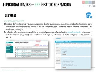 16
CUESTIONARIOS Y TEST
El módulo de Cuestionarios y Evaluación permite diseñar cuestionarios específicos, mediante el Asistente para
Generación de cuestionarios online y test de autoevalaución. También ofrece Informes detallados de
resultados y entregas.
En relación a los cuestionarios, posibilita la temporalización para la resolución, retroalimentación automática y
distintos tipos de preguntas (verdadero/falso, multi-opción, subir archivo, texto, imágenes, audio ejercicios,
etc…)
GESTORES
FUNCIONALIDADES – ERP GESTOR FORMACIÓN
ERP Gestión Formación Grandes Empresas
 