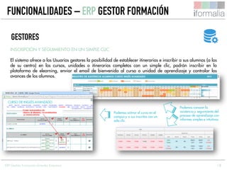 18
INSCRIPCIÓN Y SEGUIMIENTO EN UN SIMPLE CLIC
El sistema ofrece a los Usuarios gestores la posibilidad de establecer itinerarios e inscribir a sus alumnos (a los
de su centro) en los cursos, unidades o itinerarios completos con un simple clic, podrán inscribir en la
plataforma de elearning, enviar el email de bienvenida al curso o unidad de aprendizaje y controlar los
avances de los alumnos.
GESTORES
CURSO DE INGLÉS AVANZADO
Podemos activar el curso en el
campus y a sus inscritos con un
solo clic.
Podemos conocer la
asistencia y seguimiento del
proceso de aprendizaje con
informes simples e intuitivos
FUNCIONALIDADES – ERP GESTOR FORMACIÓN
ERP Gestión Formación Grandes Empresas
 