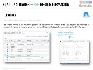 19
GENERACIÓN DE IMPRESOS Y DOCUMENTOS
El sistema ofrece a los Usuarios gestores la posibilidad de obtener todos los modelos de impresos y
documentos que el proceso de formación requiere: Diplomas, hojas de firmas, recibís, cartel del aula, etc…
GESTORES
Ejemplo: Hojas de Firmas
cumplimentadas, listas para
la firma
FUNCIONALIDADES – ERP GESTOR FORMACIÓN
ERP Gestión Formación Grandes Empresas
 