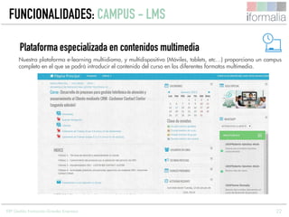 22
Nuestra plataforma e-learning multiidioma, y multidispositivo (Móviles, tablets, etc…) proporciona un campus
completo en el que se podrá introducir el contenido del curso en los diferentes formatos multimedia.
Plataforma especializada en contenidos multimedia
ERP Gestión Formación Grandes Empresas
FUNCIONALIDADES: CAMPUS - LMS
 
