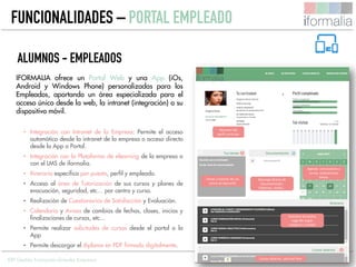 27
IFORMALIA ofrece un Portal Web y una App (iOs,
Android y Windows Phone) personalizadas para los
Empleados, aportando un área especializada para el
acceso único desde la web, la intranet (integración) o su
dispositivo móvil.
• Integración con Intranet de la Empresa: Permite el acceso
automático desde la intranet de la empresa o acceso directo
desde la App o Portal.
• Integración con la Plataforma de elearning de la empresa o
con el LMS de iformalia.
• Itinerario específico por puesto, perfil y empleado.
• Acceso al área de Tutorización de sus cursos y planes de
evacuación, seguridad, etc… por centro y curso.
• Realización de Cuestionarios de Satisfacción y Evaluación.
• Calendario y Avisos de cambios de fechas, clases, inicios y
finalizaciones de cursos, etc…
• Permite realizar solicitudes de cursos desde el portal o la
App
• Permite descargar el diploma en PDF firmado digitalmente.
FUNCIONALIDADES – PORTAL EMPLEADO
ERP Gestión Formación Grandes Empresas
Resumen del
perfil curricular
Agenda: convocatoria a
cursos, evaluaciones,
tareas.
Descarga directa de
documentación:
Diplomas, recibís…
Itinerario formativo
sugerido según
categoría y Unidad
Tareas y tutorías de sus
cursos en ejecución
Cursos abiertos, solicitud libre
ALUMNOS - EMPLEADOS
 