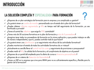 3
 ¿Dispones de un plan estratégico de formación para tu empresa y es complicada su gestión?
 ¿Te gustaría tener un cuadro de mandos personalizado con el estado de tu plan de formación?
 ¿Puedes obtener informes segmentados y KPIs en tiempo real del seguimiento de la formación, ya sea
bonificada o privada?
 ¿Tienes el control de colectivos que exige la FTFE controlado?
 ¿Tienes más de 50 acciones formativas en tu plan de formación y más de 5 proveedores?
 ¿Imaginas tener todos tus proveedores de formación en la misma aplicación y que puedan trabajar en ella
de manera independiente y que tú, puedas controlar todo lo que hacen?
 ¿Te gustaría tener una planificación y un seguimiento más eficaz de las actividades formativas?
 ¿Puedes monitorizar el estado de todas las actividades formativas de un vistazo?
 ¿Actualmente es sencillo llevar el control real de costes y seguimiento de provisiones o presupuestos?
 ¿Puedes medir el ROI, la calidad de la formación y el cumplimiento de objetivos en el puesto?
 ¿Dispones de un portal del empleado para la oferta de cursos e itinerarios personalizados?
 ¿Dispones de un sistema de Detección de Necesidades?
 ¿Tienes un ERP en tu empresa que sirve para RRHH pero no es suficientemente específico y flexible para la
gestión de la formación?
LA SOLUCIÓN COMPLETA Y ESPECIALIZADA PARA FORMACIÓN
INTRODUCCIÓN
ERP Gestión Formación Grandes Empresas
 