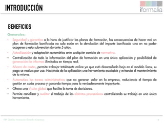 4
Generales:
• Seguridad y garantías a la hora de justificar los planes de formación, las consecuencias de hacer mal un
plan de formación bonificada no solo están en la devolución del importe bonificado sino en no poder
acogerse a esta subvención durante 5 años.
• Actualización y adaptación automática ante cualquier cambio de normativa.
• Centralización de toda la información del plan de formación en una única aplicación y posibilidad de
generación de informes ilimitados en tiempo real.
• Ahorro de costes, permite trabajar totalmente online ya que está desarrollado bajo en el modelo Saas, su
pago se realiza por uso. Haciendo de la aplicación una herramienta escalable y evitando el mantenimiento
de la misma.
• Automatiza las tareas administrativas que no generan valor en la empresa, reduciendo el tiempo de
gestión en cada proceso y ganando tiempo para lo verdaderamente importante.
• Ofrece una Visión global que facilita la toma de decisiones.
• Permite canalizar y auditar el trabajo de los distintos proveedores centralizando su trabajo en una única
herramienta.
BENEFICIOS
INTRODUCCIÓN
ERP Gestión Formación Grandes Empresas
 