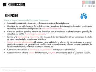 5
Para el departamento de Recursos Humanos:
• Información actualizada, sin necesidad de mantenimiento de datos duplicados.
• Identificar las necesidades específicas de formación, basada en la información de análisis previamente
realizada y automatización del proceso de Detección de Necesidades.
• Canalizar desde un portal (o intranet) de formación para el empleado la oferta formativa general y la
específica por perfil o itinerarios personalizados.
• Permitir una planificación y seguimiento más eficaces de las actividades formativas. Monitorizar el estado
de todas las actividades formativas de un vistazo.
• Reducir la carga administrativa del proceso, generando toda la información necesaria para el proceso:
gestión de convocatorias, generación de certificados de aprovechamiento, informes resumen detallados de
las acciones formativas, control de asistencias y costes, etc.
• Centralizar y monitorizar la actividad de los proveedores en la ejecución de formación.
• Obtener informes sobre la calidad de la formación, ROI, KPIs en tiempo real desde el Cuadro de Mandos.
BENEFICIOS
INTRODUCCIÓN
ERP Gestión Formación Grandes Empresas
 