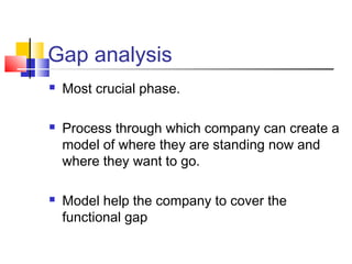 Gap analysis
 Most crucial phase.
 Process through which company can create a
model of where they are standing now and
where they want to go.
 Model help the company to cover the
functional gap
 