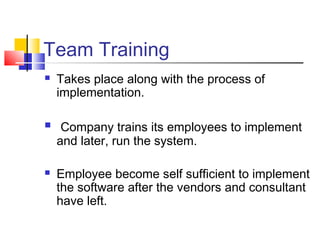 Team Training
 Takes place along with the process of
implementation.
 Company trains its employees to implement
and later, run the system.
 Employee become self sufficient to implement
the software after the vendors and consultant
have left.
 