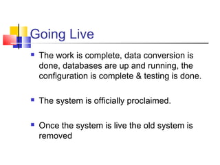 Going Live
 The work is complete, data conversion is
done, databases are up and running, the
configuration is complete & testing is done.
 The system is officially proclaimed.
 Once the system is live the old system is
removed
 
