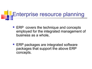 Enterprise resource planning
 ERP covers the technique and concepts
employed for the integrated management of
business as a whole,
 ERP packages are integrated software
packages that support the above ERP
concepts.
 