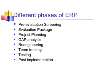 Different phases of ERP
 Pre evaluation Screening
 Evaluation Package
 Project Planning
 GAP analysis
 Reengineering
 Team training
 Testing
 Post implementation
 