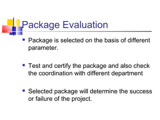 Package Evaluation
 Package is selected on the basis of different
parameter.
 Test and certify the package and also check
the coordination with different department
 Selected package will determine the success
or failure of the project.
 